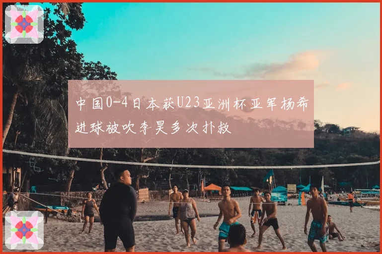 中国0-4日本获U23亚洲杯亚军杨希进球被吹李昊多次扑救