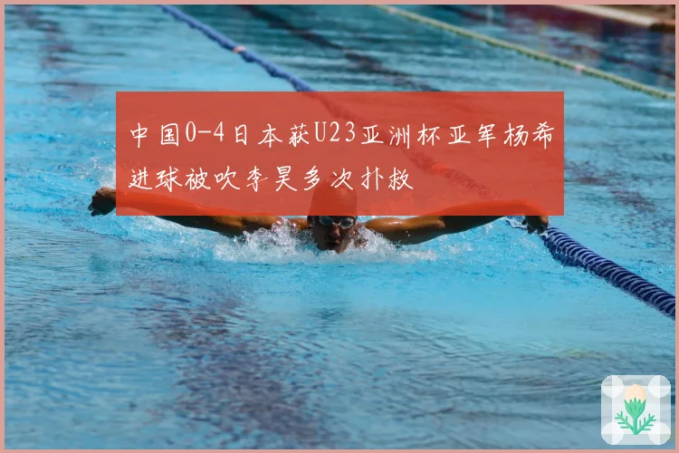 中国0-4日本获U23亚洲杯亚军杨希进球被吹李昊多次扑救